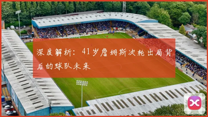 深度解析：41岁詹姆斯次轮出局背后的球队未来