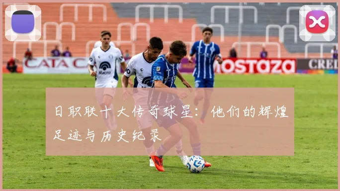 日职联十大传奇球星:他们的辉煌足迹与历史纪录