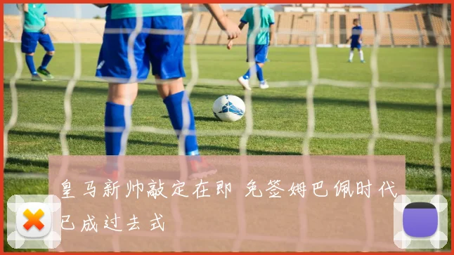 皇马新帅敲定在即 免签姆巴佩时代已成过去式