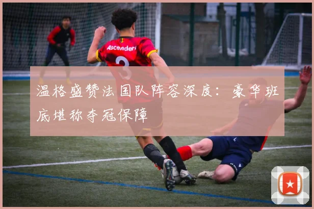温格盛赞法国队阵容深度：豪华班底堪称夺冠保障