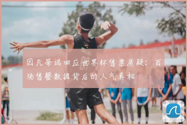 因凡蒂诺回应世界杯售票质疑:百场售罄数据背后的人气真相