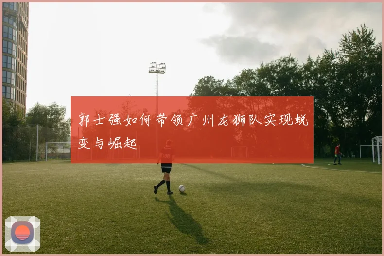 郭士强如何带领广州龙狮队实现蜕变与崛起