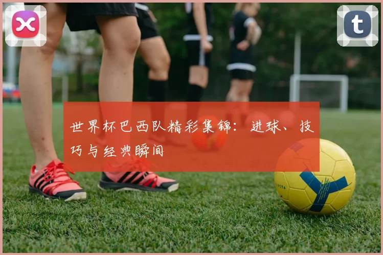 世界杯巴西队精彩集锦：进球、技巧与经典瞬间
