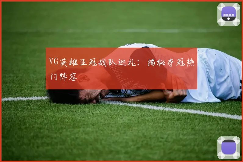 VG英雄亚冠战队巡礼：揭秘夺冠热门阵容