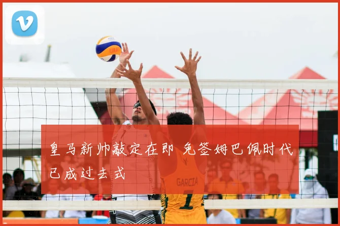 皇马新帅敲定在即 免签姆巴佩时代已成过去式