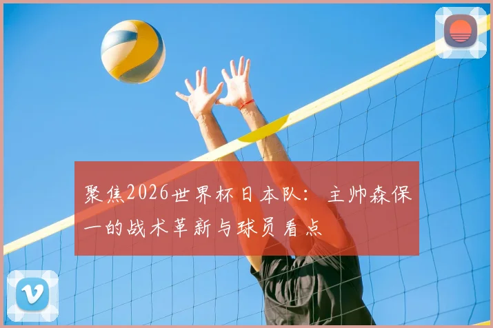 聚焦2026世界杯日本队：主帅森保一的战术革新与球员看点