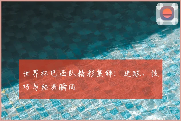 世界杯巴西队精彩集锦:进球、技巧与经典瞬间