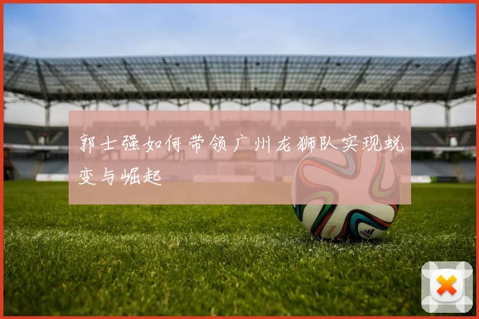 郭士强如何带领广州龙狮队实现蜕变与崛起